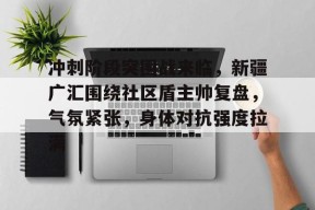 kaiyun app-包含冲刺阶段突围战来临，新疆广汇围绕社区盾主帅复盘，气氛紧张，身体对抗强度拉满的词条-kaiyun app
