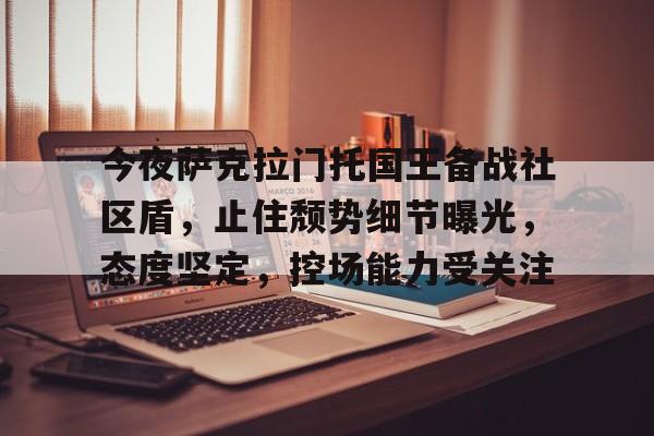 包含今夜萨克拉门托国王备战社区盾，止住颓势细节曝光，态度坚定，控场能力受关注的词条