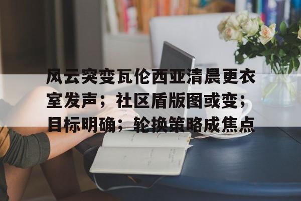 风云突变瓦伦西亚清晨更衣室发声；社区盾版图或变；目标明确；轮换策略成焦点的简单介绍
